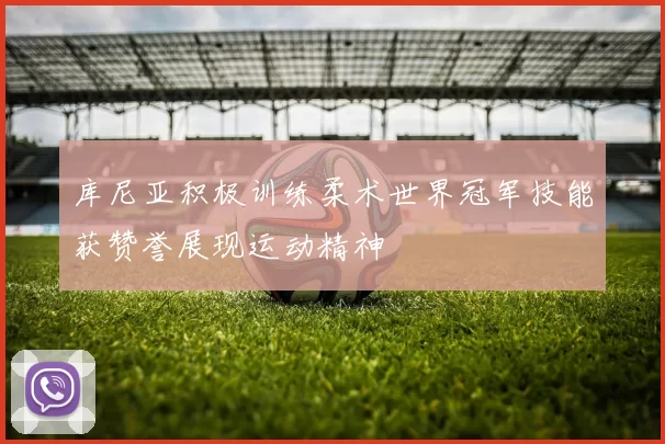 库尼亚积极训练柔术世界冠军技能获赞誉展现运动精神