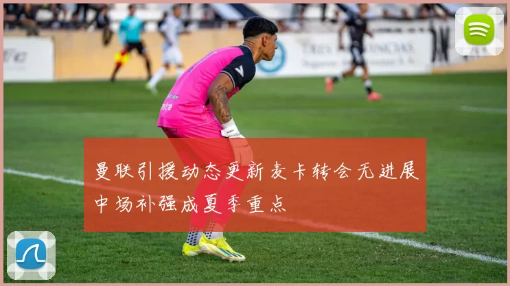 曼联引援动态更新麦卡转会无进展中场补强成夏季重点