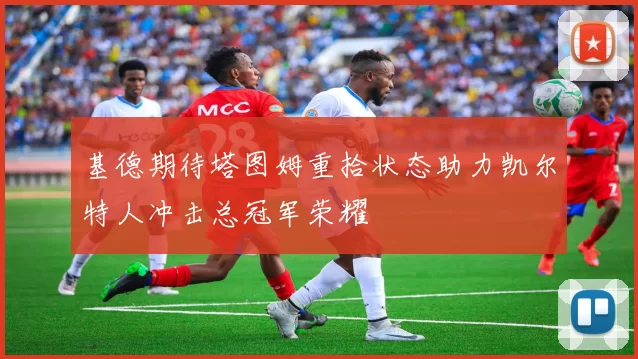 基德期待塔图姆重拾状态助力凯尔特人冲击总冠军荣耀