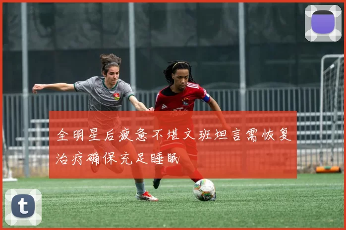 全明星后疲惫不堪文班坦言需恢复治疗确保充足睡眠