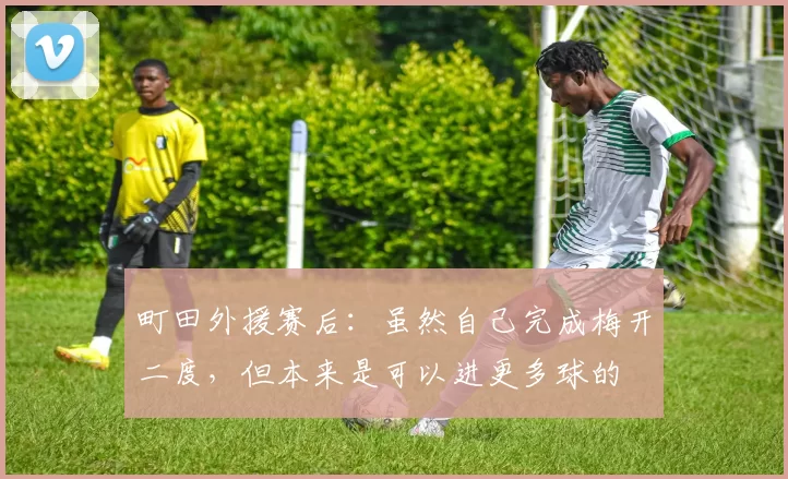 町田外援赛后：虽然自己完成梅开二度，但本来是可以进更多球的