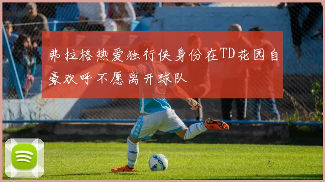 弗拉格热爱独行侠身份在TD花园自豪欢呼不愿离开球队