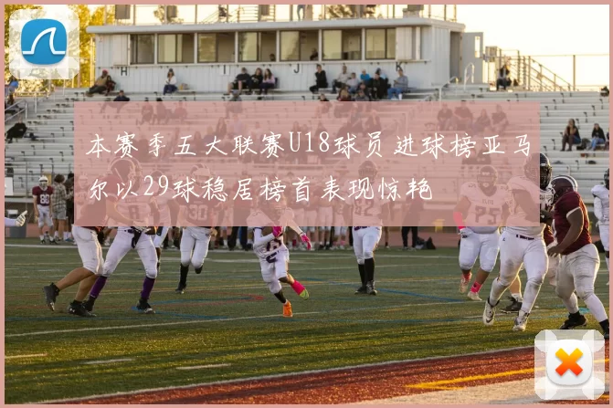 本赛季五大联赛U18球员进球榜亚马尔以29球稳居榜首表现惊艳