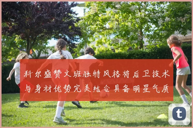 科尔盛赞文班独特风格将后卫技术与身材优势完美结合具备明星气质与球队形象