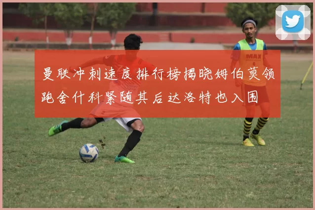 曼联冲刺速度排行榜揭晓姆伯莫领跑舍什科紧随其后达洛特也入围