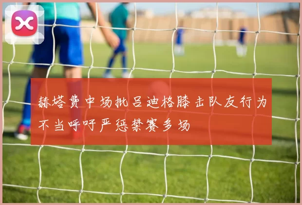赫塔费中场批吕迪格膝击队友行为不当呼吁严惩禁赛多场