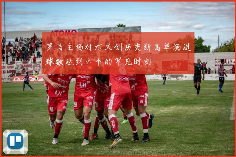 罗马主场对尤文创历史新高单场进球数达到六个的罕见时刻