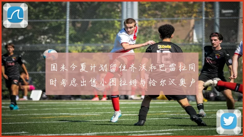 国米今夏计划留住齐沃和巴雷拉同时考虑出售小图拉姆与恰尔汉奥卢