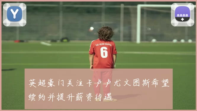 英超豪门关注卡卢卢尤文图斯希望续约并提升薪资待遇