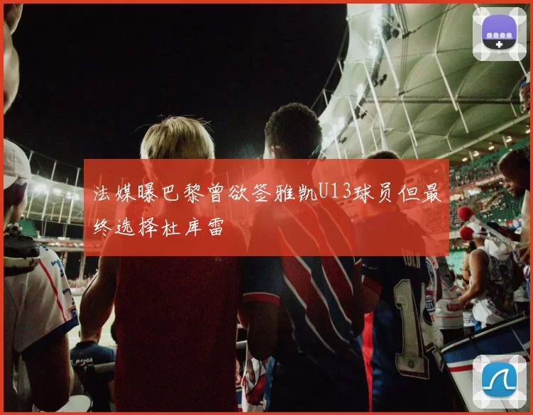 法媒曝巴黎曾欲签雅凯U13球员但最终选择杜库雷