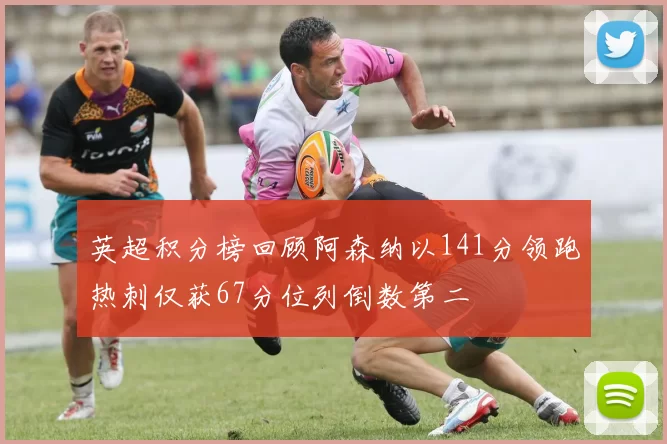 英超积分榜回顾阿森纳以141分领跑热刺仅获67分位列倒数第二