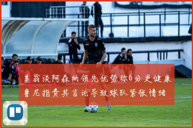 基翁谈阿森纳领先优势称6分更健康鲁尼指责其言论导致球队紧张情绪