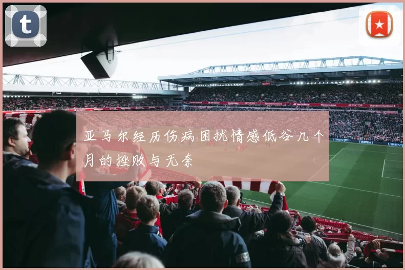 亚马尔经历伤病困扰情感低谷几个月的挫败与无奈