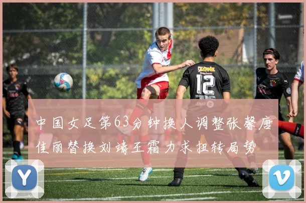 中国女足第63分钟换人调整张馨唐佳丽替换刘靖王霜力求扭转局势