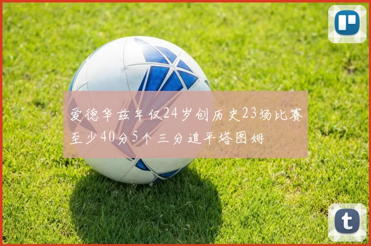 爱德华兹年仅24岁创历史23场比赛至少40分5个三分追平塔图姆