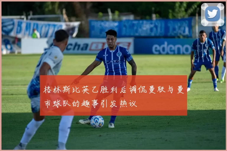 格林斯比英乙胜利后调侃曼联与曼市球队的趣事引发热议