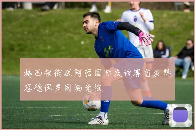 梅西领衔迈阿密国际友谊赛首发阵容德保罗同场竞技