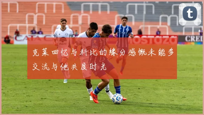 克莱回忆与科比的缘分感慨未能多交流与他共度时光